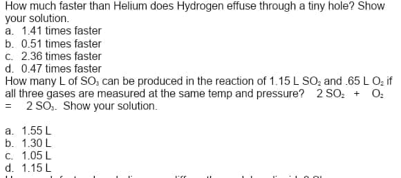 How much faster than Helium does Hydrogen effuse through a tiny hole? Show
your solution.
a. 1.41 times faster
b. 0.51 times faster
c. 2.36 times faster
d. 0.47 times faster
How many L of SO; can be produced in the reaction of 1.15 L SO, and .65 L O; if
all three gases are measured at the same temp and pressure? 2 SO, + O2
= 2 SO.. Show your solution.
a. 1.55 L
b. 1.30 L
C. 1.05 L
d. 1.15 L
