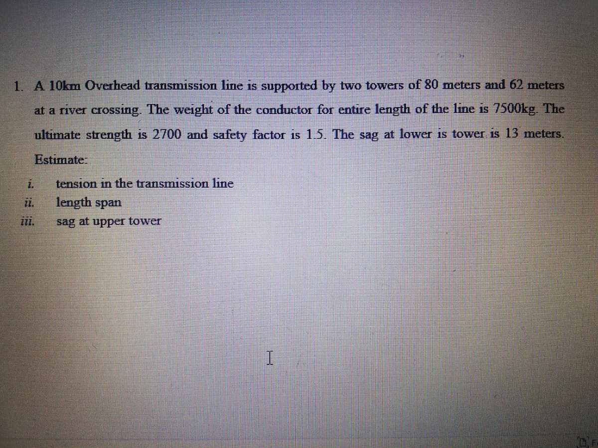 1. A 10km Overhead transmission line is supported by two towers of 80 meters and 62 meters
at a river crossing. The weight of the conductor for entire length of the line is 7500kg The
ultimate strength is 2700 and safety factor is 15. The sag at lower is tower is 13 meters
Estimate
2.
tension in the transmission line
length span
sag at uppeI tower
