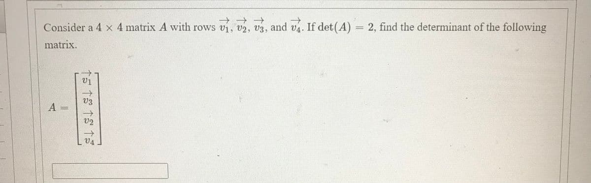 Consider a 4 x 4 matrix A with rows vi, v2, v3, and v4. If det(A) = 2, find the determinant of the following
matrix.
V3
A =
V2
