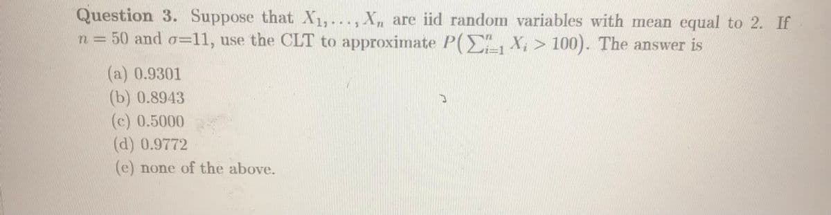 Question 3. Suppose that X1,..., X, are iid random variables with mean equal to 2. If
n = 50 and o=11, use the CLT to approximate P(E, X, > 100). The answer is
(a) 0.9301
(b) 0.8943
(c) 0.5000
(d) 0.9772
(e) none of the above.
