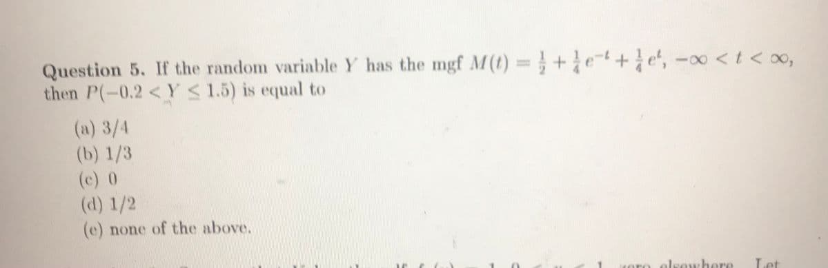 Question 5. If the random variable Y has the mgf M(t) =+e-+e', -oo <t < 00,
then P(-0.2 < Y 1.5) is equal to
%3D
(a) 3/4
(b) 1/3
(c) 0
(d) 1/2
(e) none of the above.
Koro elsewhere
Let
