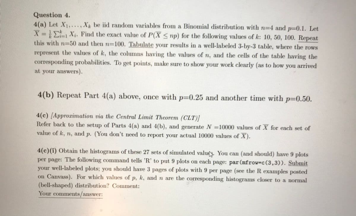 Question 4.
4(a) Let X1,...,Xx be iid random variables from a Binomial distribution with n=4 and p=0.1. Let
X = E X,. Find the exact value of P(X S np) for the following values of k: 10, 50, 100. Repeat
this with n=50 and then n=100. Tabulate your results in a well-labeled 3-by-3 table, where the rows
represent the values of k, the columns having the values of n, and the cells of the table having the
corresponding probabilities. To get points, make sure to show your work clearly (as to how
you
arrived
at your answers).
4(b) Repeat Part 4(a) above, once with p=0.25 and another time with p3D0.50.
4(c) (Approrimation via the Central Limit Theorem (CLT)1
Refer back to the setup of Parts 4(a) and 4(b), and generate N =10000 values of X for each set of
value of k, n, and p. (You don't need to report your actual 10000 values of X).
4(c)(i) Obtain the histograms of these 27 sets of simulated valu. You can (and should) have 9 plots
per page: The following command tells 'R' to put 9 plots on each page: par (mfrow=c(3,3)). Submit
your well-labeled plots; you should have 3 pages of plots with 9 per page (see the R examples posted
on Canvass). For which values of p, k, and n are the corresponding histograms closer to a normal
(bell-shaped) distribution? Comment:
Your comments/answer:
