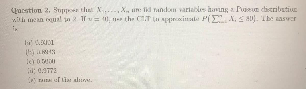 Question 2. Suppose that X1,..., X are iid random variables having a Poisson distribution
with mean equal to 2. If n= 40, use the CLT to approximate P(E-1X; < 80). The answer
is
(a) 0.9301
(b) 0.8943
(c) 0.5000
(d) 0.9772
(e) none of the above.
