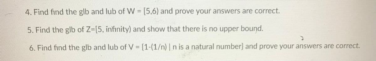 4. Find find the glb and lub of W [5.6) and prove your answers are correct.
5. Find the glb of Z-[5, infinity) and show that there is no upper bound.
6. Find find the glb and lub of V = {1-(1/n) |n is a natural number} and prove your answers are correct.
