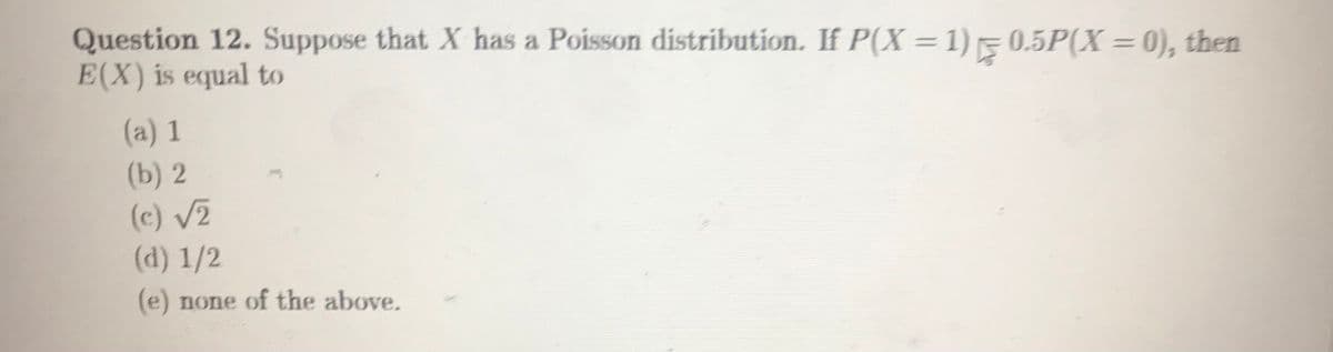 Question 12. Suppose that X has a Poisson distribution. If P(X =1)50.5P(X = 0), then
E(X) is equal to
%3D
(a) 1
(b) 2
(c) V2
(d) 1/2
(e) none of the above.
