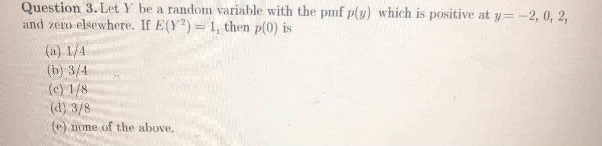 Question 3. Let Y be a random variable with the pmf p(y) which is positive at y=-2, 0, 2,
and zero elsewhere. If E(Y2) = 1, then p(0) is
(a) 1/4
(b) 3/4
(c) 1/8
(d) 3/8
(e) none of the above.
