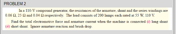 PROBLEM 2
In a 110-V compound generator, the resistances of the armature, shunt and the series windings are
0.06 2, 25 Q and 0.04 2 respectively. The load consists of 200 lamps each rated at 55 W, 110 V.
Find the total electromotive force and armature current when the machine is connected (i) long shunt
(ii) short shunt. Ignore armature reaction and brush drop.
