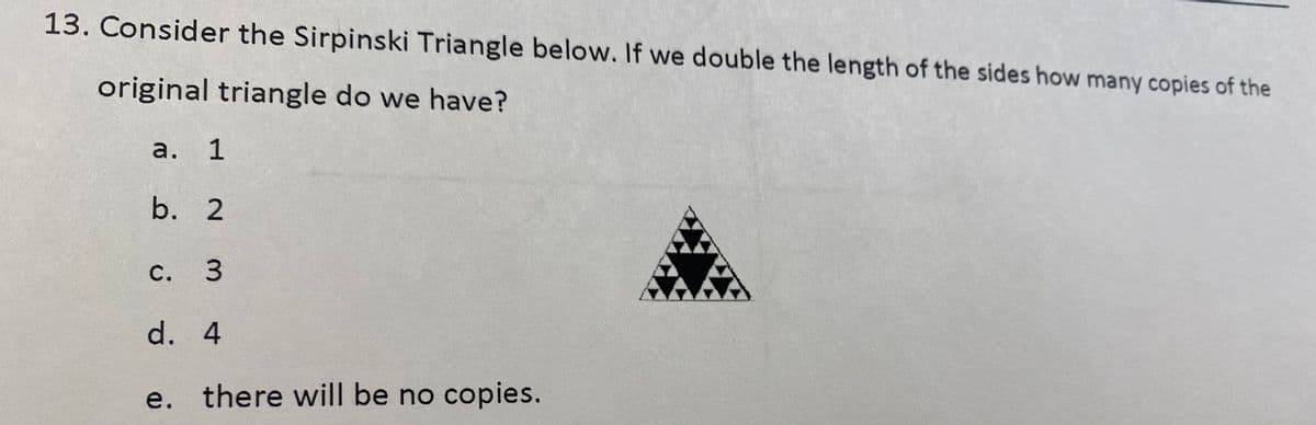 13. Consider the Sirpinski Triangle below. If we double the length of the sides how many copies of the
original triangle do we have?
а. 1
b. 2
С. 3
d. 4
е.
there will be no copies.
