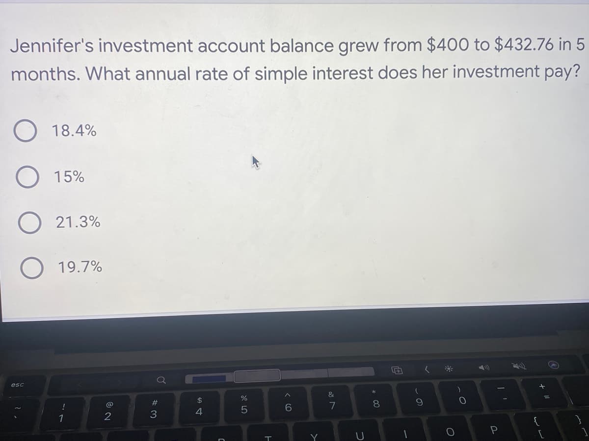 Jennifer's investment account balance grew from $400 to $432.76 in 5
months. What annual rate of simple interest does her investment pay?
O 18.4%
15%
O 21.3%
esc
19.7%
!
1
NO
@
2
#3
$
4
%
5
T
6
Y
&
7
U
*
8
(
(
9
O
)
O
P
ساسا
+ 11
{
[
=
✔
}
1