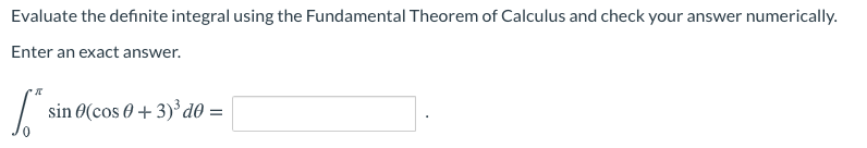 Evaluate the definite integral using the Fundamental Theorem of Calculus and check your answer numerically.
Enter an exact answer.
sin 0(cos 0 + 3)³ d® =
