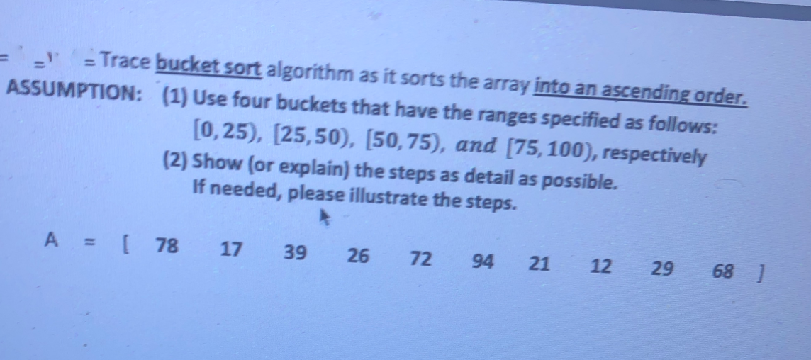 =' =Trace bucket sort algorithm as it sorts the array into an ascending order.
ASSUMPTION: (1) Use four buckets that have the ranges specified as follows:
%3D
[0,25), [25,50), [50,75), and [75,100), respectively
(2) Show (or explain) the steps as detail as possible.
If needed, please illustrate the steps.
A =[ 78
17
39
26
72
94
21
12
68 ]
29
