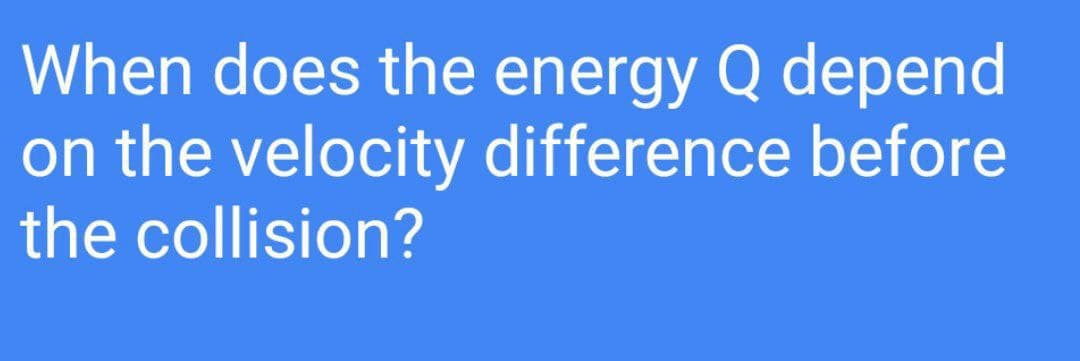 When does the energy Q depend
on the velocity difference before
the collision?
