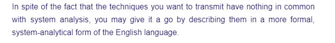 In spite of the fact that the techniques you want to transmit have nothing in common
with system analysis, you may give it a go by describing them in a more formal,
system-analytical form of the English language.