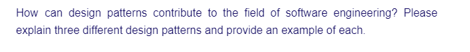 How can design patterns contribute to the field of software engineering? Please
explain three different design patterns and provide an example of each.