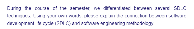 During the course of the semester, we differentiated between several SDLC
techniques. Using your own words, please explain the connection between software
development life cycle (SDLC) and software engineering methodology.