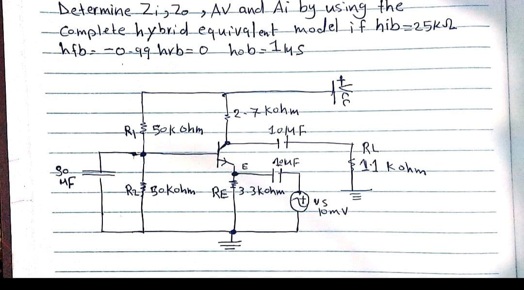 Determine Zig2o AV and Ai by using the
Complete hybridequivalent model if hib=25KSh
hfb--0-99 hrb=o hob-145
卡
2-7 kohm
10MF
R 50kohm.
RL
f$11 kohm
So
Rz7 Bokohm RET3-3kohm-
VS
HomV
