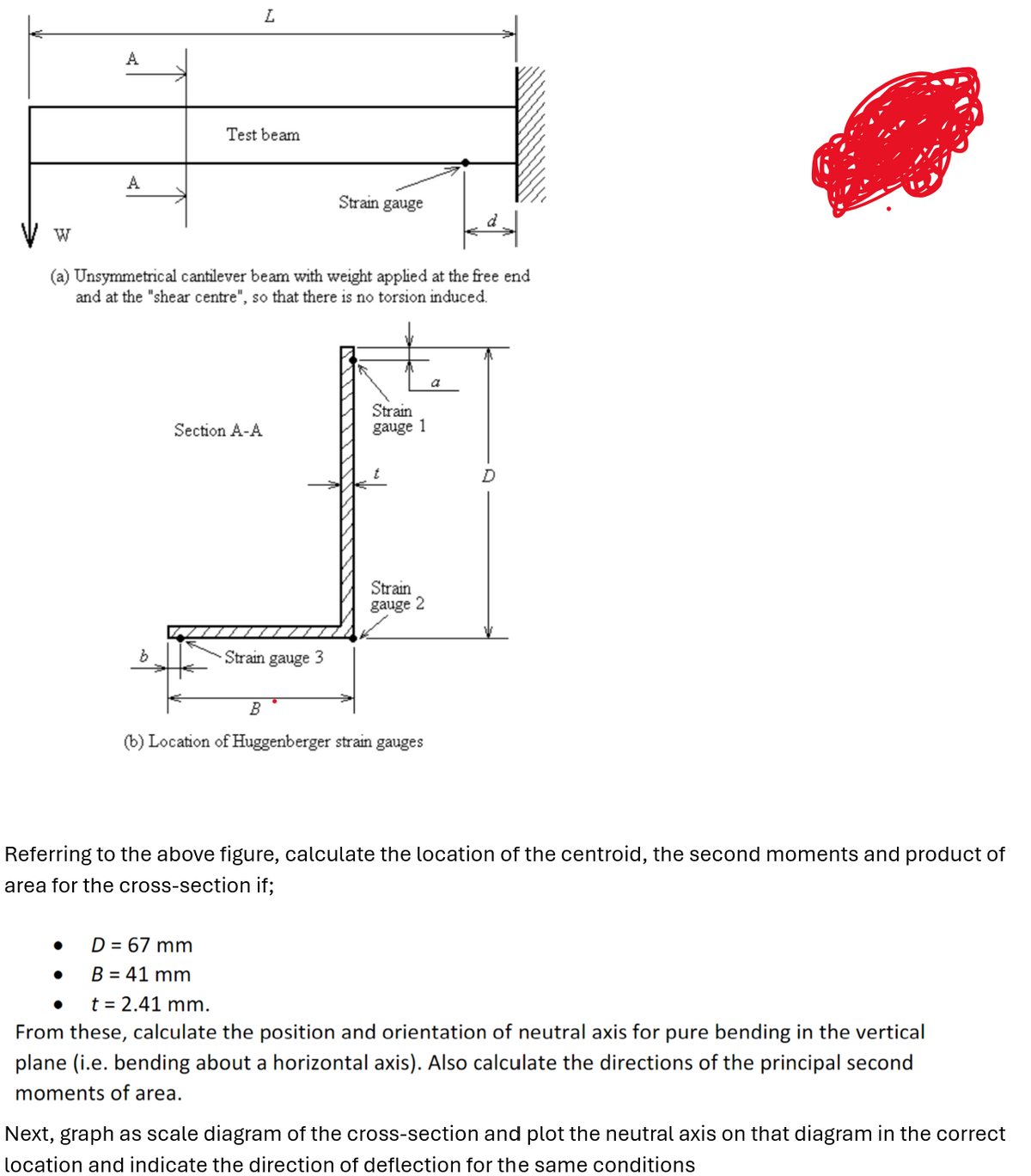 W
A
L
Test beam
Strain gauge
(a) Unsymmetrical cantilever beam with weight applied at the free end
and at the "shear centre", so that there is no torsion induced.
Section A-A
Strain
gauge 1
b
Strain gauge 3
Strain
gauge 2
B
(b) Location of Huggenberger strain gauges
a
Referring to the above figure, calculate the location of the centroid, the second moments and product of
area for the cross-section if;
•
D = 67 mm
B = 41 mm
t = 2.41 mm.
From these, calculate the position and orientation of neutral axis for pure bending in the vertical
plane (i.e. bending about a horizontal axis). Also calculate the directions of the principal second
moments of area.
Next, graph as scale diagram of the cross-section and plot the neutral axis on that diagram in the correct
location and indicate the direction of deflection for the same conditions