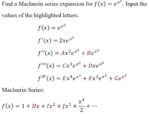 Find a Maclaurin series expansion for f(x) = e**. Input the
values of the highlighted letters.
f(x) = ex²
f'(x) = 2xe*²
f"(x) = Ax²e*² + Be*²
f'"(x) = Cx³ex² + Dxex2
fV (x) = Ex*ex² + Fx?e*² + Ge*?
Maclaurin Series:
f(x) = 1+ Hx + Ix² + Jx³ +
+ .
2
