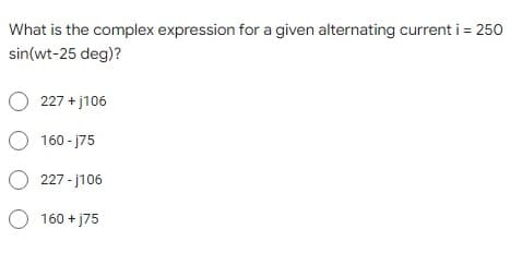 What is the complex expression for a given alternating current i = 250
sin(wt-25 deg)?
O 227 + j106
O 160 - j75
O 227 - j106
O 160 + j75
