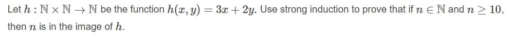 Let h : N x N →N be the function h(x, y) = 3x + 2y. Use strong induction to prove that if n EN and n > 10,
then n is in the image of h.
