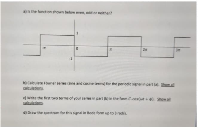 a) Is the function shown below even, odd or neither?
2n
3m
-1
b) Calculate Fourier series (sine and cosine terms) for the periodic signal in part (a). Show all
calculations.
c) Write the first two terms of your series in part (b) in the form C.cos(at + ). Show all
calculations.
d) Draw the spectrum for this signal in Bode form up to 3 rad/s.
