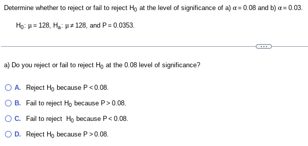 Determine whether to reject or fail to reject Ho at the level of significance of a) x = 0.08 and b) x = 0.03.
Ho: μ=128, Ha: #128, and P = 0.0353.
a) Do you reject or fail to reject Ho at the 0.08 level of significance?
O A. Reject Ho because P <0.08.
O B. Fail to reject Ho because P > 0.08.
O C. Fail to reject Ho because P < 0.08.
D. Reject Ho because P > 0.08.