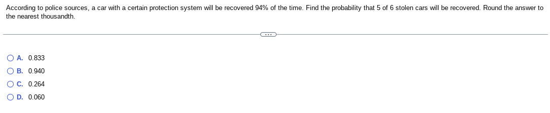 According to police sources, a car with a certain protection system will be recovered 94% of the time. Find the probability that 5 of 6 stolen cars will be recovered. Round the answer to
the nearest thousandth.
O A. 0.833
O B. 0.940
O C. 0.264
O D. 0.060
C