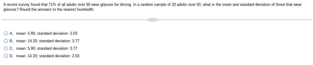 A recent survey found that 71% of all adults over 50 wear glasses for driving. In a random sample of 20 adults over 50, what is the mean and standard deviation of those that wear
glasses? Round the answers to the nearest hundredth.
O A. mean: 5.80; standard deviation: 2.03
O B. mean: 14.20; standard deviation: 3.77
O C. mean: 5.80; standard deviation: 3.77
O D. mean: 14.20; standard deviation: 2.03
C