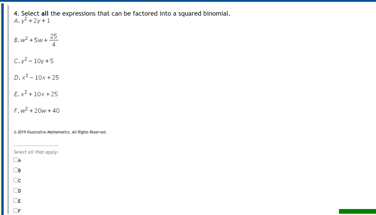 4. Select all the expressions that can be factored into a squared binomial.
A. y2 + 2y+ 1
25
B. w? +5w+
4
C. y? – 10y +5
D. x2 – 10x +25
E. x2 + 10x +25
F.w? + 20w + 40
© 2019 Illustrative Mathematics. All Rights Reserved.
Select all that apply:
DA
B
D
DE
OF
