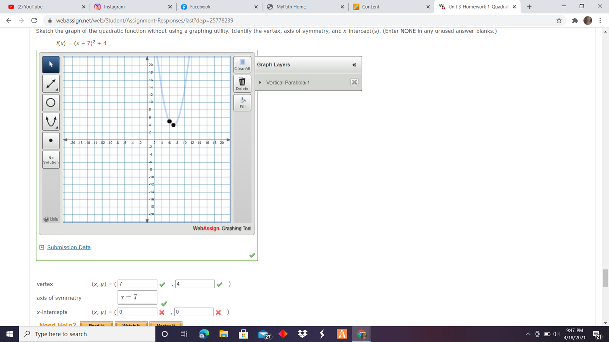 O (2) YouTube
O Instagram
f Facebook
O MyPath Home
WA Unit 3-Homework 1-Quadrat x
Content
i webassign.net/web/Student/Assignment-Responses/last?dep=25778239
Sketch the graph of the quadratic function without using a graphing utility. Identify the vertex, axis of symmetry, and x-intercept(s). (Enter NONE in any unused answer blanks.)
f(x) = (x – 7)² + 4
20
Graph Layers
Clear All
18
16
• Vertical Parabola 1
14
Delete
12
10
Fill
6
4
-20 -18 -16 -14 -12 -10
-6 -4 -2
10 12 14 16 18 20
-2
-4
No
Solution
-6
-8
-10
-12
-14
-16
18
-20
O Help
WebAssign. Graphing Tool
E Submission Data
(x, y) = (7
4
vertex
axis of symmetry
x= 7
x-intercepts
(х, у) %3D
Need Help2.
Dead It
Watch It
9:47 PM
O Type here to search
27
4/18/2021
21
