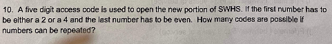 10. A five digit access code is used to open the new portion of SWHS. If the first number has to
be either a 2 or a 4 and the last number has to be even. How many codes are possible if
numbers can be repeated?