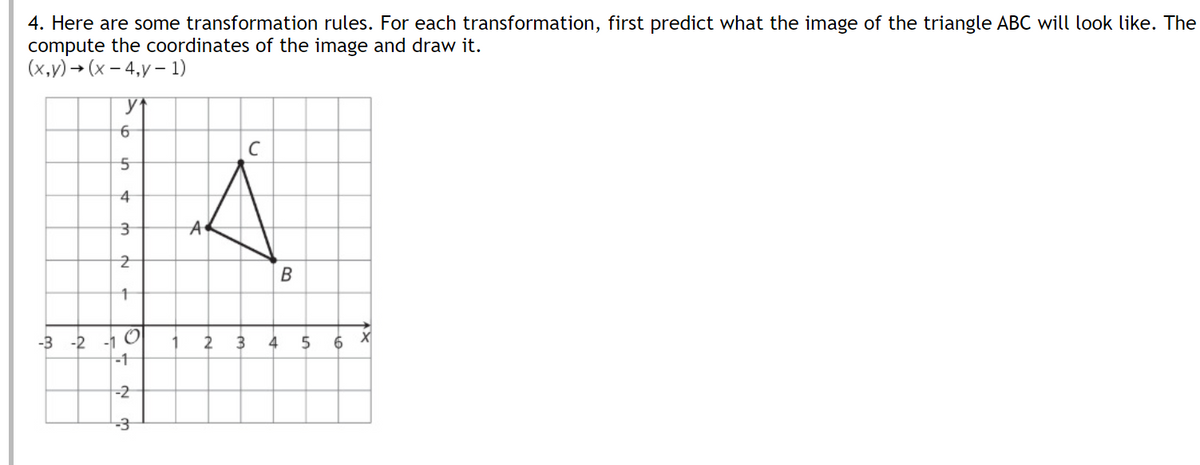 4. Here are some transformation rules. For each transformation, first predict what the image of the triangle ABC will look like. The
compute the coordinates of the image and draw it.
(x,v) → (x – 4,y – 1)
4
A
В
-3 -2 -1 O
-1
2
3
4
6
-2
-3
