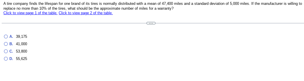 A tire company finds the lifespan for one brand of its tires is normally distributed with a mean of 47,400 miles and a standard deviation of 5,000 miles. If the manufacturer is willing to
replace no more than 10% of the tires, what should be the approximate number of miles for a warranty?
Click to view page 1 of the table. Click to view page 2 of the table.
O A. 39,175
O B. 41,000
O C. 53,800
O D. 55,625
A