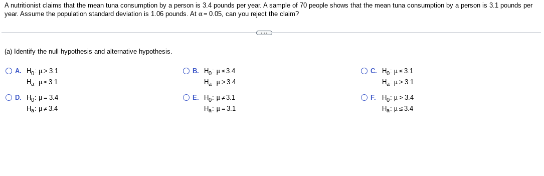 A nutritionist claims that the mean tuna consumption by a person is 3.4 pounds per year. A sample of 70 people shows that the mean tuna consumption by a person is 3.1 pounds per
year. Assume the population standard deviation is 1.06 pounds. At α = 0.05, can you reject the claim?
(a) Identify the null hypothesis and alternative hypothesis.
O A. Ho: μ> 3.1
Ha: μ≤3.1
O D. Ho: μ = 3.4
Ha: μ#3.4
OB. Ho: μ≤3.4
Ha: μ>3.4
O E. Ho:
3.1
Ha: μ = 3.1
O C. Ho: μ≤ 3.1
Ha: μ> 3.1
OF. Ho: μ> 3.4
Ha: μ≤ 3.4