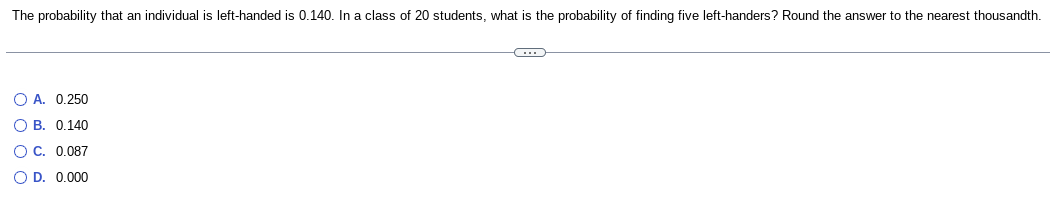 The probability that an individual is left-handed is 0.140. In a class of 20 students, what is the probability of finding five left-handers? Round the answer to the nearest thousandth.
O A. 0.250
OB. 0.140
O C. 0.087
O D. 0.000