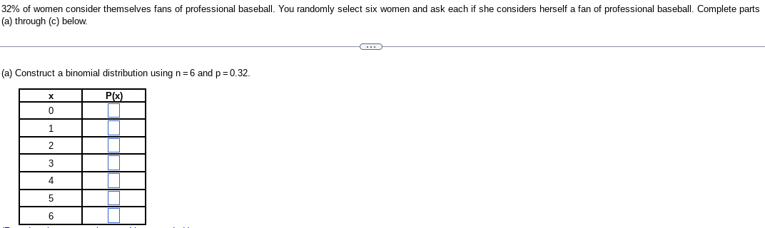 32% of women consider themselves fans of professional baseball. You randomly select six women and ask each if she considers herself a fan of professional baseball. Complete parts
(a) through (c) below.
(a) Construct a binomial distribution using n=6 and p=0.32.
P(x)
X
0
1
2
3
4
5
6
C