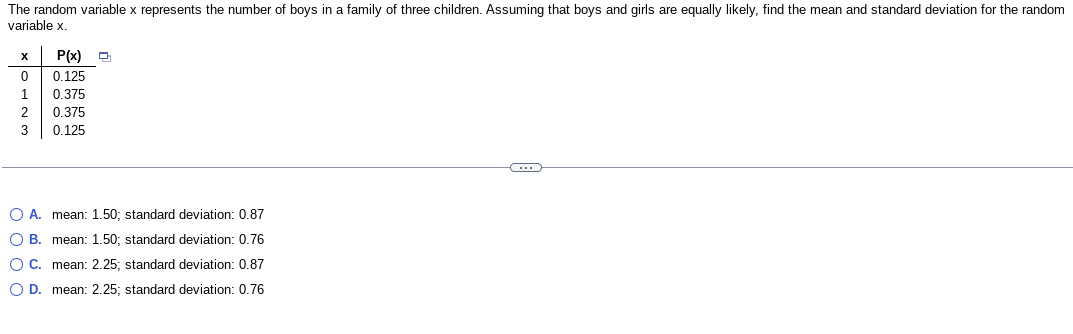 The random variable x represents the number of boys in a family of three children. Assuming that boys and girls are equally likely, find the mean and standard deviation for the random
variable x.
X P(x)
0
0.125
1
0.375
2
0.375
3
0.125
O A. mean: 1.50; standard deviation: 0.87
OB. mean: 1.50; standard deviation: 0.76
O C. mean: 2.25; standard deviation: 0.87
O D. mean: 2.25; standard deviation: 0.76
C