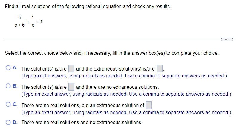 Find all real solutions of the following rational equation and check any results.
5 1
- +
x+6 X
= 1
Select the correct choice below and, if necessary, fill in the answer box(es) to complete your choice.
O A. The solution(s) is/are and the extraneous solution(s) is/are
(Type exact answers, using radicals as needed. Use a comma to separate answers as needed.)
B. The solution(s) is/are and there are no extraneous solutions.
(Type an exact answer, using radicals as needed. Use a comma to separate answers as needed.)
OC. There are no real solutions, but an extraneous solution of
(Type an exact answer, using radicals as needed. Use a comma to separate answers as needed.)
O D. There are no real solutions and no extraneous solutions.