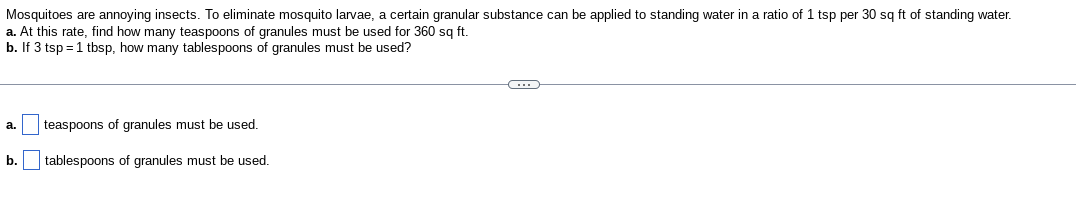 Mosquitoes are annoying insects. To eliminate mosquito larvae, a certain granular substance can be applied to standing water in a ratio of 1 tsp per 30 sq ft of standing water.
a. At this rate, find how many teaspoons of granules must be used for 360 sq ft.
b. If 3 tsp = 1 tbsp, how many tablespoons of granules must be used?
a.
b.
teaspoons of granules must be used.
tablespoons of granules must be used.