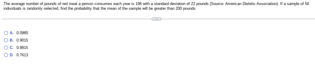 The average number of pounds of red meat a person consumes each year is 196 with a standard deviation of 22 pounds (Source: American Dietetic Association). If a sample of 50
individuals is randomly selected, find the probability that the mean of the sample will be greater than 200 pounds.
OA. 0.0985
OB. 0.9015
OC. 0.8815
O D. 0.7613
C