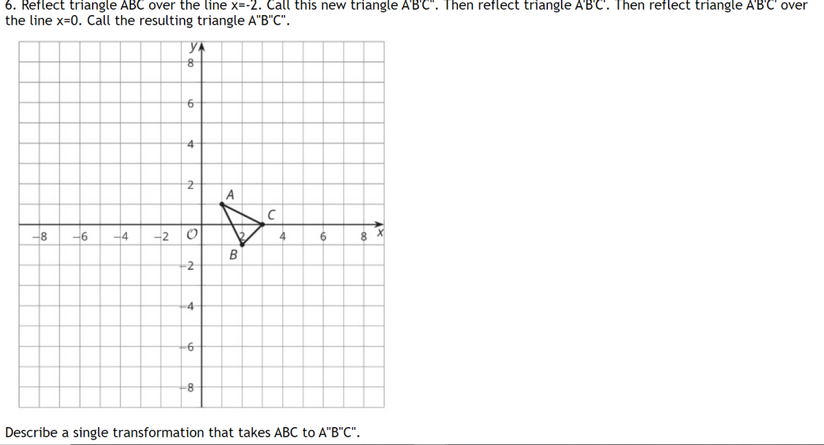 6. Reflect triangle ABC over the line x=-2. Call this new triangle A'B'C". Then reflect triangle A'B'C'. Then reflect triangle A'B'C' over
the line x=0. Call the resulting triangle A"B"C".
YA
4
-8
-6
-4
-2
O
4
8
-2
-4
Describe a single transformation that takes ABC to A"B"C".
