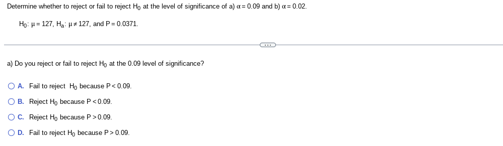 Determine whether to reject or fail to reject Ho at the level of significance of a) a = 0.09 and b) a = 0.02.
Ho: H=127, Ha: 127, and P=0.0371.
a) Do you reject or fail to reject Ho at the 0.09 level of significance?
O A. Fail to reject Ho because P < 0.09.
O B. Reject Ho because P <0.09.
O C. Reject Ho because P >0.09.
O D. Fail to reject Ho because P>0.09.
-C