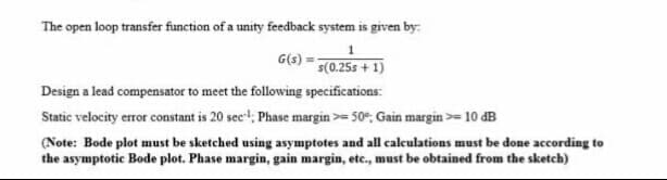 The open loop transfer function of a unity feedback system is given by:
G(s)
s(0.25s + 1)
Design a lead compensator to meet the following specifications:
Static velocity error constant is 20 sec!; Phase margin >= 50, Gain margin >= 10 dB
