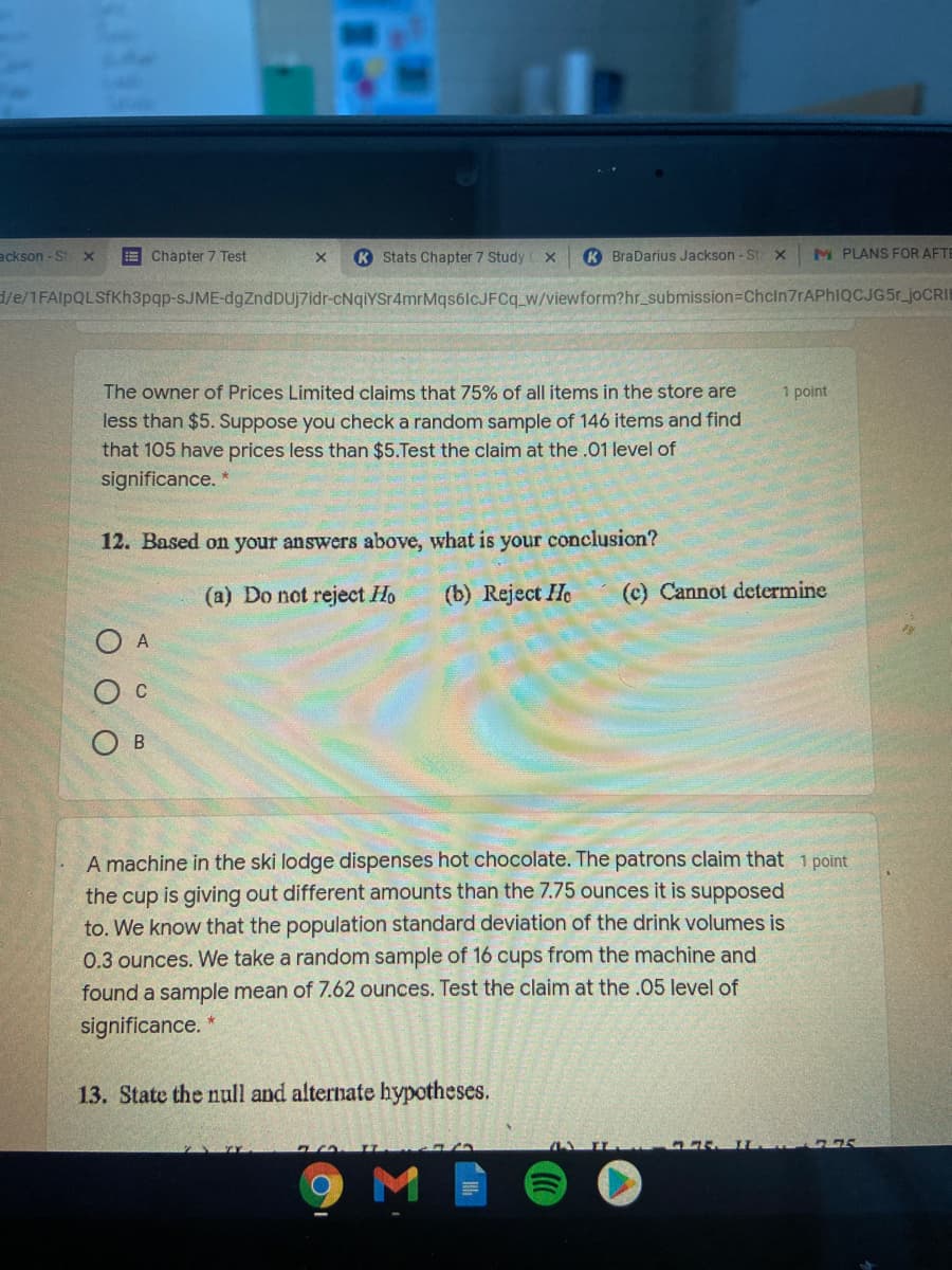 ackson - St X
E Chapter 7 Test
K Stats Chapter 7 Study
K BraDarius Jackson - St X
M PLANS FOR AFTE
d/e/1FAlpQLSfKh3pqp-SJME-dgZndDUjZidr-cNqiYSr4mrMqsálcJFCq_w/viewform?hr_submission=Chcln7rAPhIQCJG5r_joCRI
The owner of Prices Limited claims that 75% of all items in the store are
1 point
less than $5. Suppose you check a random sample of 146 items and find
that 105 have prices less than $5.Test the claim at the .01 level of
significance. *
12. Based on your answers above, what is your conclusion?
(a) Do not reject Ho
(b) Reject He
(c) Cannot determine
O A
C
О в
A machine in the ski lodge dispenses hot chocolate. The patrons claim that 1 point
the cup is giving out different amounts than the 7.75 ounces it is supposed
to. We know that the population standard deviation of the drink volumes is
0.3 ounces. We take a random sample of 16 cups from the machine and
found a sample mean of 7.62 ounces. Test the claim at the.05 level of
significance.
13. State the null and alternate hypotheses.
M
O O
