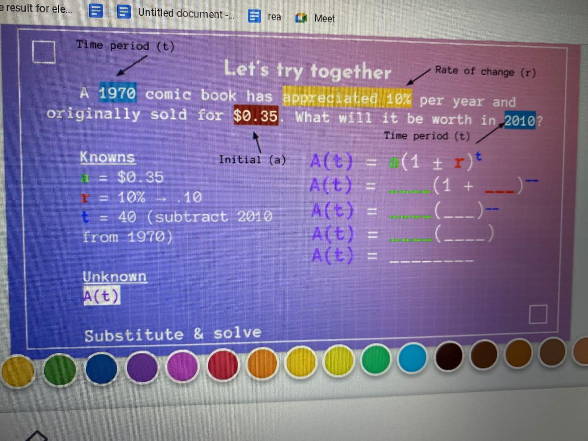 e result for ele. E E Untitled document -..
rea
LA Meet
Time period (t)
Let's try together
A 1970 comic book has appreciated 10% per year and
originally sold for $0.35. What will it be worth in 2010?
Rate of change (r)
Time period (t)
Knowns
$0.35
A(t)
=
A(t) =
A(t) =
A(t) =
A(t) =
(1 t r)*
(1 +
(---)-
Initial (a)
10%
10
t.
40 (subtract 2010
from 1970)
Unknown
A(t)
Substitute & solve
Il | | I|
