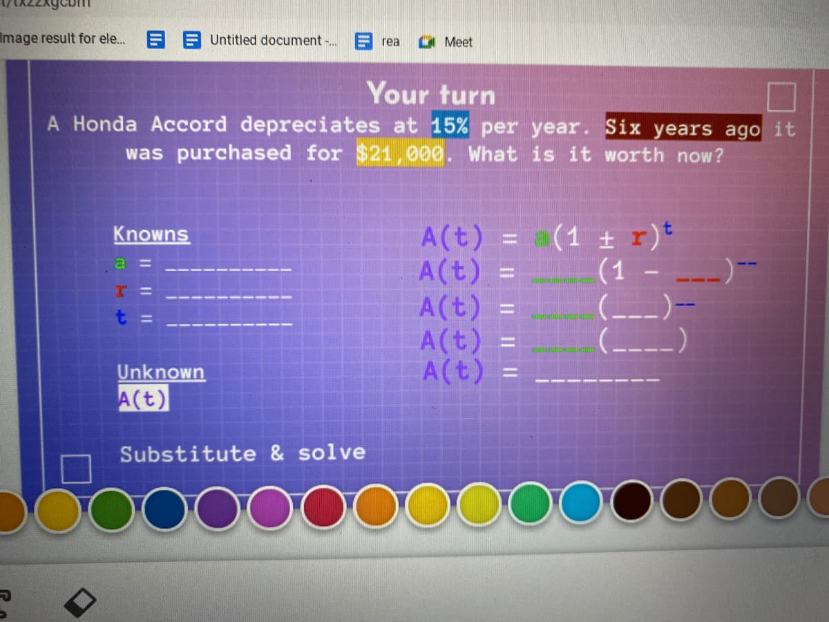 Image result for ele.
E A Untitled document ..
O Meet
rea
Your turn
A Honda Accord depreciates at 15% per year. Six years ago it
was purchased for $21,000. What is it worth now?
A(t) = (1 ± r)*
A(t) =
=
Knowns
A(t)
A(t) =
A(t) =
(1
(_--)-
----)
%D
Unknown
A(t)
Substitute & solve
