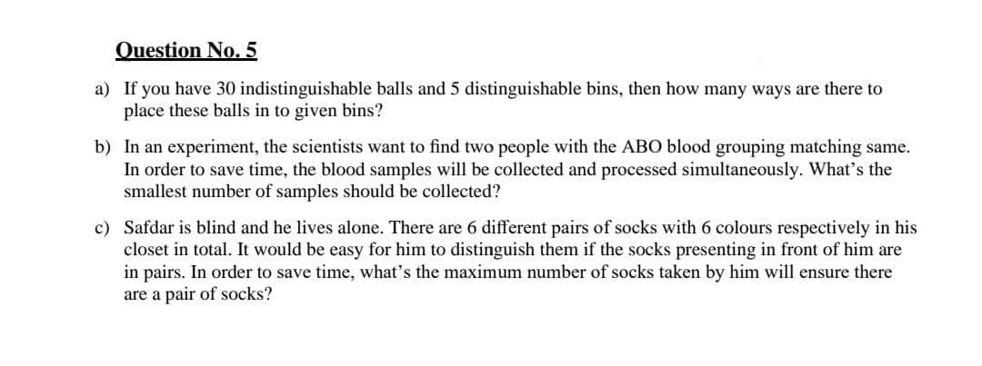 Question No. 5
a) If you have 30 indistinguishable balls and 5 distinguishable bins, then how many ways are there to
place these balls in to given bins?
b) In an experiment, the scientists want to find two people with the ABO blood grouping matching same.
In order to save time, the blood samples will be collected and processed simultaneously. What's the
smallest number of samples should be collected?
c) Safdar is blind and he lives alone. There are 6 different pairs of socks with 6 colours respectively in his
closet in total. It would be easy for him to distinguish them if the socks presenting in front of him are
in pairs. In order to save time, what's the maximum number of socks taken by him will ensure there
are a pair of socks?
