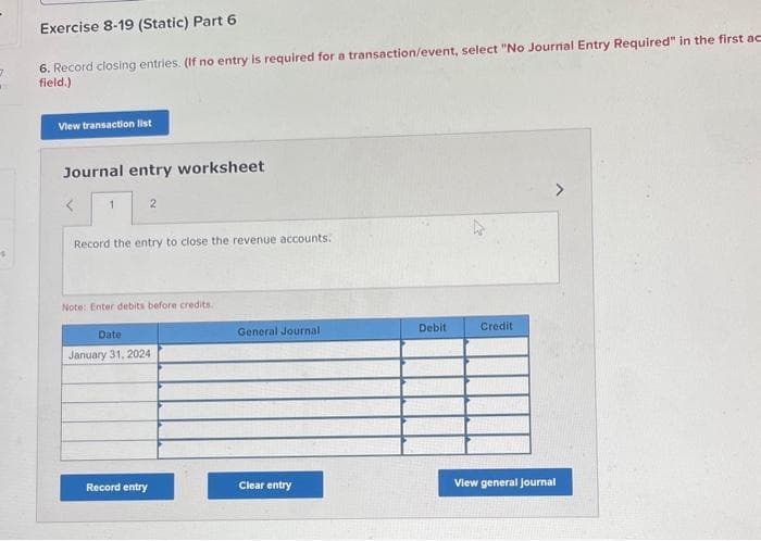 7
1
Exercise 8-19 (Static) Part 6
6. Record closing entries. (If no entry is required for a transaction/event, select "No Journal Entry Required" in the first ac
field.)
View transaction list
Journal entry worksheet
1
Record the entry to close the revenue accounts.
2
Note: Enter debits before credits.
Date
January 31, 2024
Record entry
General Journal
Clear entry
Debit
Credit
View general journal