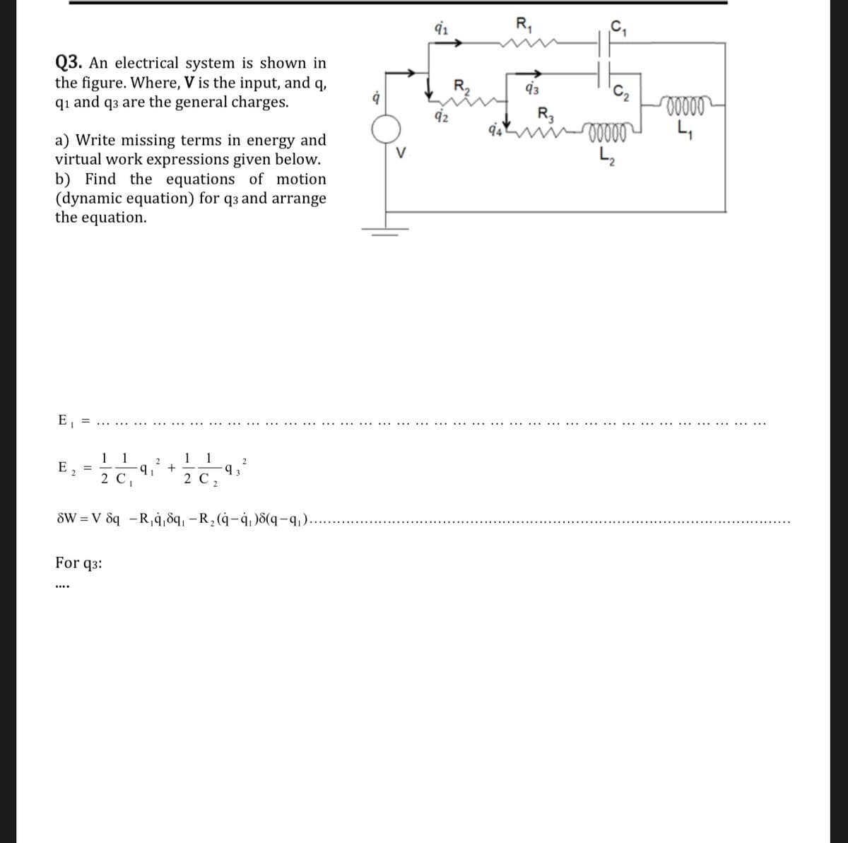 R,
Q3. An electrical system is shown in
the figure. Where, V is the input, and q,
q1 and q3 are the general charges.
R.
92
R3
L,
a) Write missing terms in energy and
virtual work expressions given below.
b) Find the equations of motion
(dynamic equation) for q3 and arrange
the equation.
E, =
..... ....
...... ..... ................ ..... . ..... ....
...... ..... . ......... ...
...... ... ...
..........
1 1
1
1
2.
2.
E, =
2
+
2 С
2 C
SW = V 8q -R,4,8q, –R, (4-4,)8(q-q,)...
For q3:
