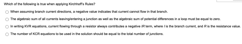 Which of the following is true when applying Kirchhoff's Rules?
O When assuming branch current directions, a negative value indicates that current cannot flow in that branch.
O The algebraic sum of all currents leaving/entering a junction as well as the algebraic sum of potential differences in a loop must be equal to zero.
O In writing KVR equations, current flowing through a resistor always contributes a negative IR term, where / is the branch current, and R is the resistance value.
O The number of KCR equations to be used in the solution should be equal to the total number of junctions.